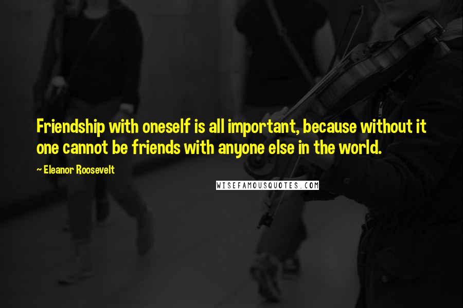 Eleanor Roosevelt Quotes: Friendship with oneself is all important, because without it one cannot be friends with anyone else in the world.