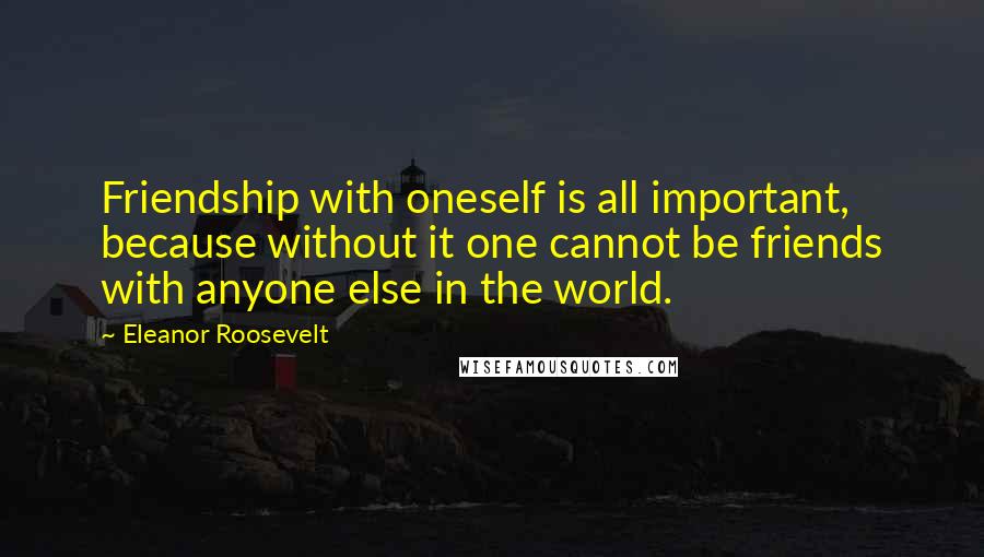 Eleanor Roosevelt Quotes: Friendship with oneself is all important, because without it one cannot be friends with anyone else in the world.