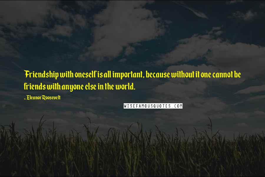 Eleanor Roosevelt Quotes: Friendship with oneself is all important, because without it one cannot be friends with anyone else in the world.