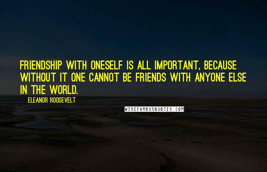 Eleanor Roosevelt Quotes: Friendship with oneself is all important, because without it one cannot be friends with anyone else in the world.