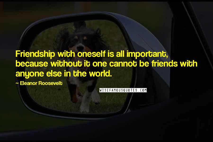 Eleanor Roosevelt Quotes: Friendship with oneself is all important, because without it one cannot be friends with anyone else in the world.