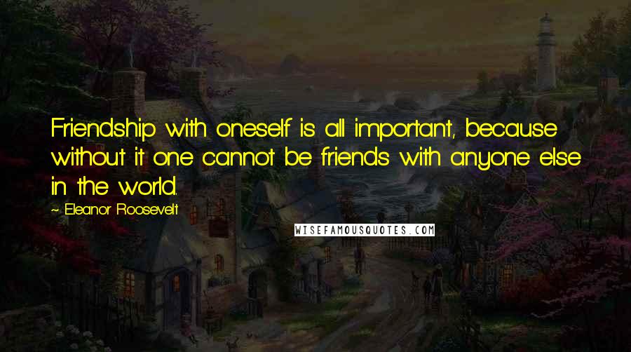 Eleanor Roosevelt Quotes: Friendship with oneself is all important, because without it one cannot be friends with anyone else in the world.