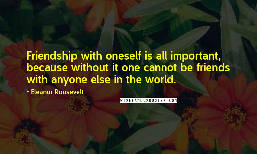 Eleanor Roosevelt Quotes: Friendship with oneself is all important, because without it one cannot be friends with anyone else in the world.