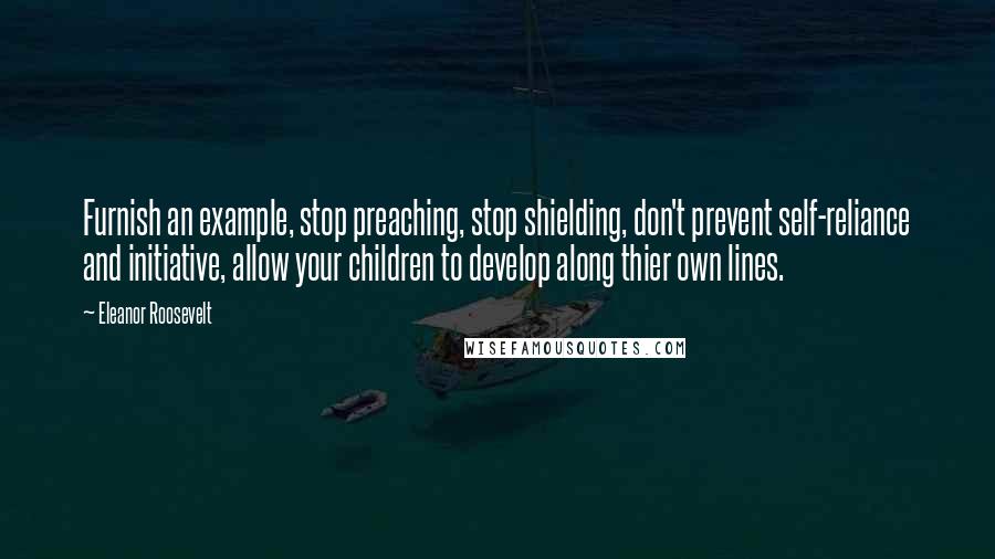 Eleanor Roosevelt Quotes: Furnish an example, stop preaching, stop shielding, don't prevent self-reliance and initiative, allow your children to develop along thier own lines.