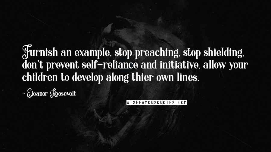 Eleanor Roosevelt Quotes: Furnish an example, stop preaching, stop shielding, don't prevent self-reliance and initiative, allow your children to develop along thier own lines.