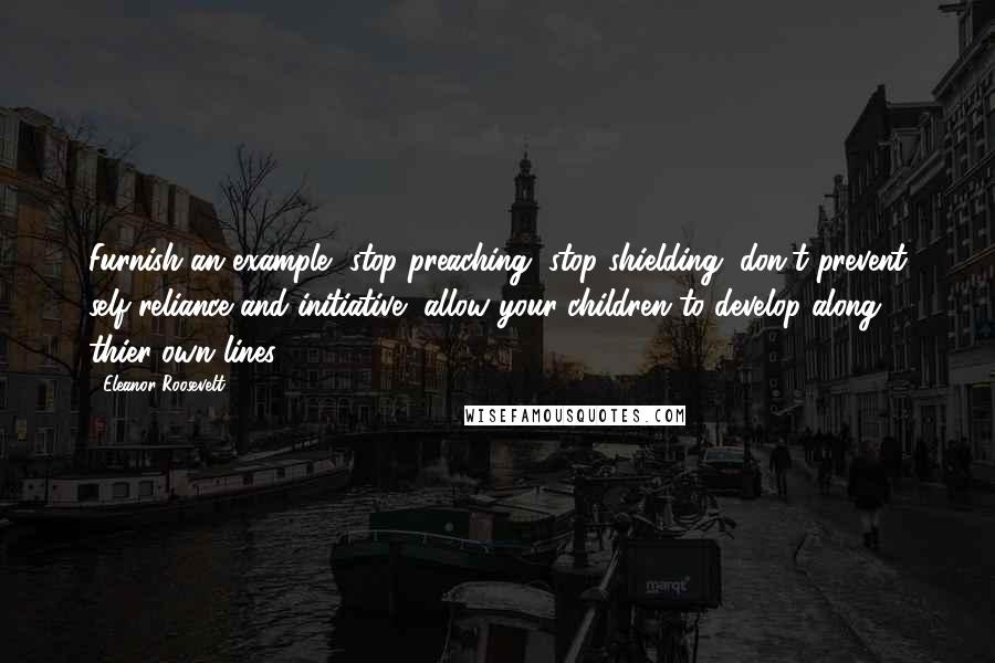 Eleanor Roosevelt Quotes: Furnish an example, stop preaching, stop shielding, don't prevent self-reliance and initiative, allow your children to develop along thier own lines.