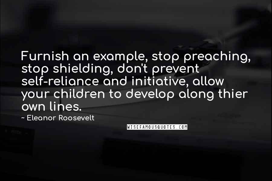 Eleanor Roosevelt Quotes: Furnish an example, stop preaching, stop shielding, don't prevent self-reliance and initiative, allow your children to develop along thier own lines.