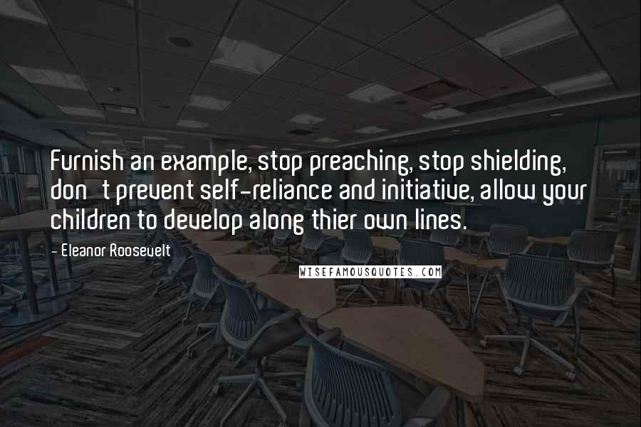 Eleanor Roosevelt Quotes: Furnish an example, stop preaching, stop shielding, don't prevent self-reliance and initiative, allow your children to develop along thier own lines.
