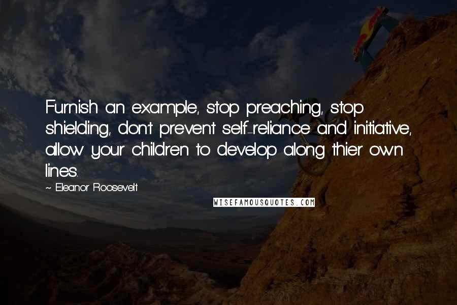 Eleanor Roosevelt Quotes: Furnish an example, stop preaching, stop shielding, don't prevent self-reliance and initiative, allow your children to develop along thier own lines.