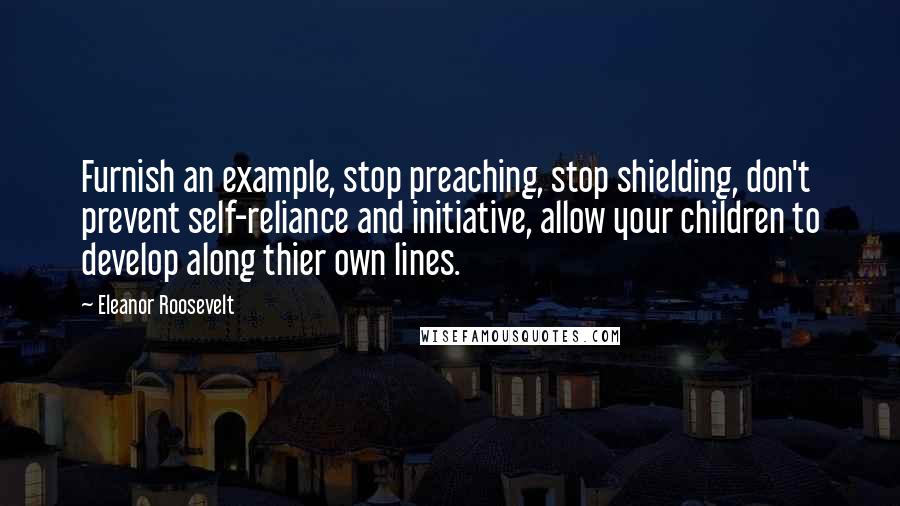 Eleanor Roosevelt Quotes: Furnish an example, stop preaching, stop shielding, don't prevent self-reliance and initiative, allow your children to develop along thier own lines.