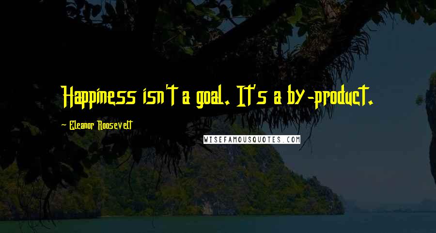 Eleanor Roosevelt Quotes: Happiness isn't a goal. It's a by-product.