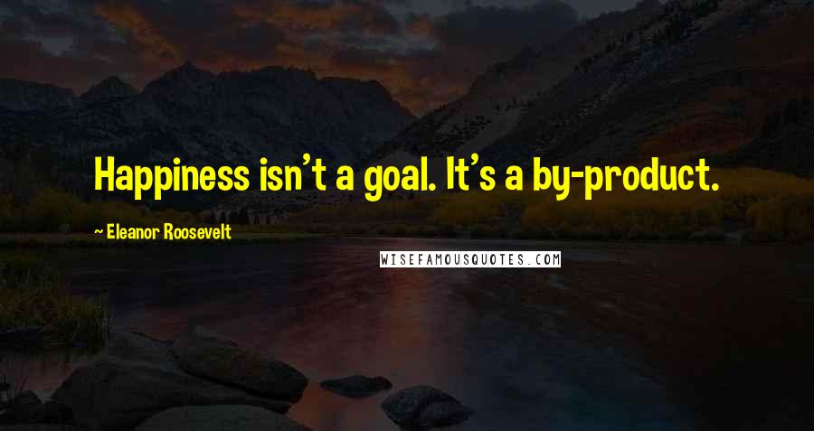 Eleanor Roosevelt Quotes: Happiness isn't a goal. It's a by-product.