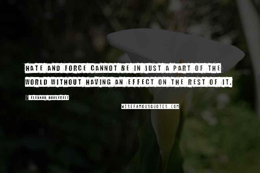 Eleanor Roosevelt Quotes: Hate and force cannot be in just a part of the world without having an effect on the rest of it.