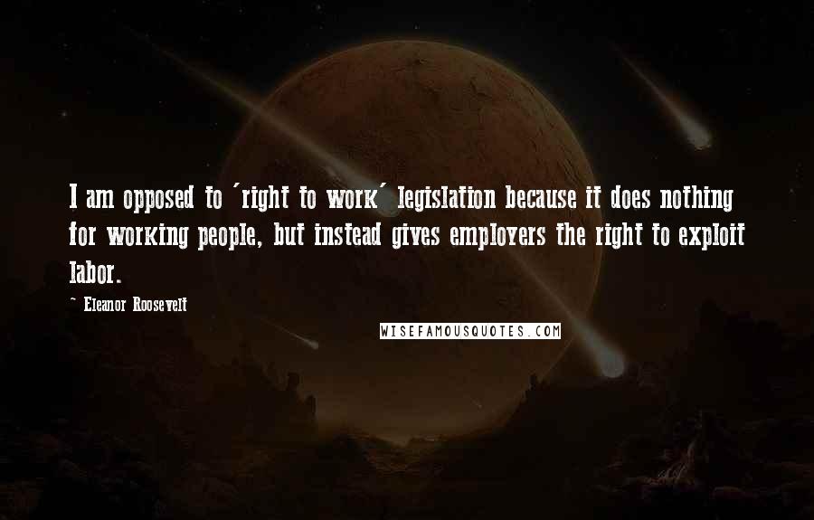 Eleanor Roosevelt Quotes: I am opposed to 'right to work' legislation because it does nothing for working people, but instead gives employers the right to exploit labor.