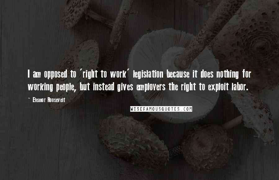 Eleanor Roosevelt Quotes: I am opposed to 'right to work' legislation because it does nothing for working people, but instead gives employers the right to exploit labor.