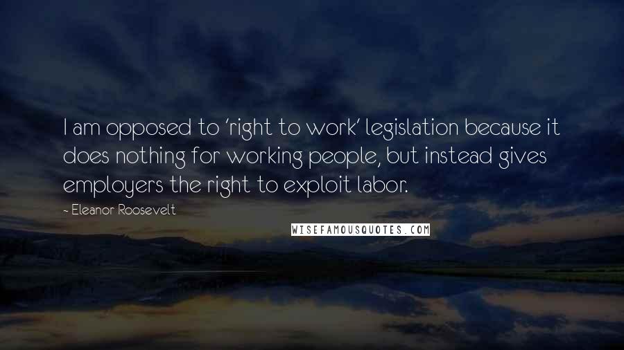 Eleanor Roosevelt Quotes: I am opposed to 'right to work' legislation because it does nothing for working people, but instead gives employers the right to exploit labor.