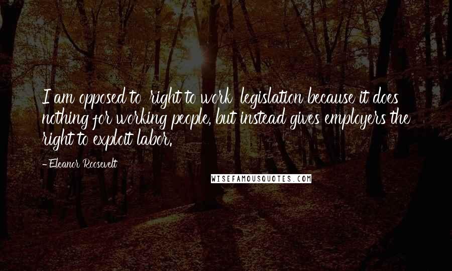 Eleanor Roosevelt Quotes: I am opposed to 'right to work' legislation because it does nothing for working people, but instead gives employers the right to exploit labor.