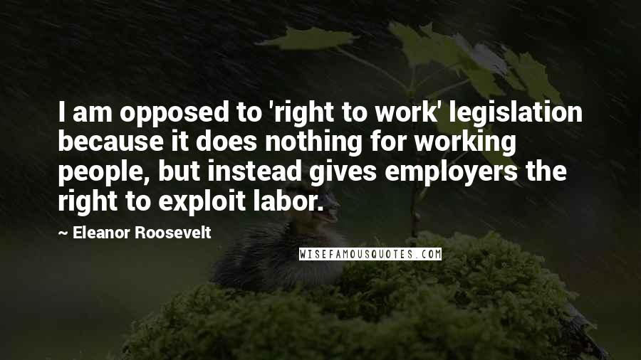 Eleanor Roosevelt Quotes: I am opposed to 'right to work' legislation because it does nothing for working people, but instead gives employers the right to exploit labor.