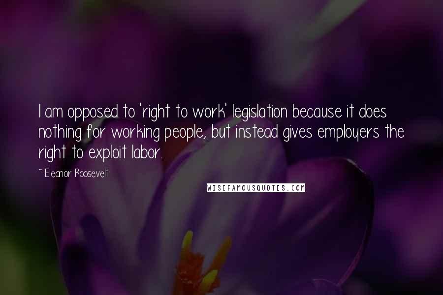 Eleanor Roosevelt Quotes: I am opposed to 'right to work' legislation because it does nothing for working people, but instead gives employers the right to exploit labor.