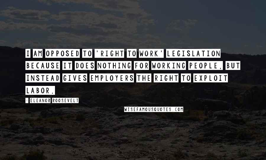 Eleanor Roosevelt Quotes: I am opposed to 'right to work' legislation because it does nothing for working people, but instead gives employers the right to exploit labor.