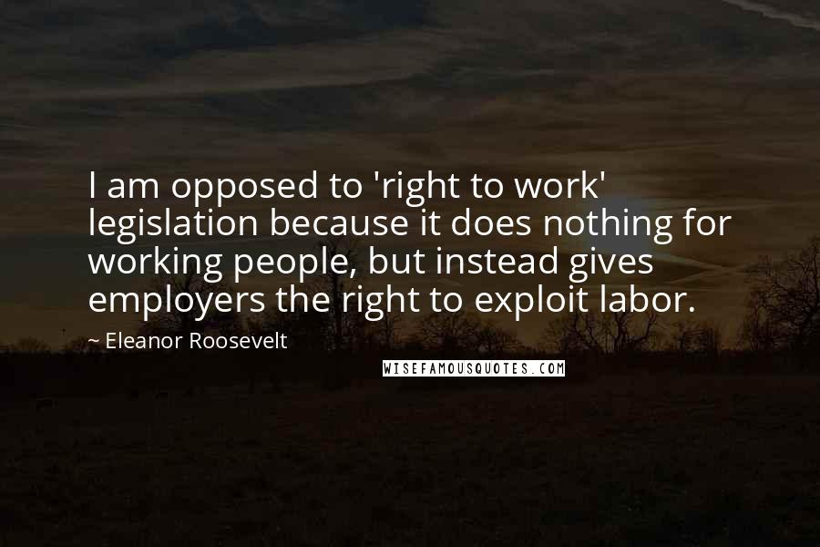 Eleanor Roosevelt Quotes: I am opposed to 'right to work' legislation because it does nothing for working people, but instead gives employers the right to exploit labor.