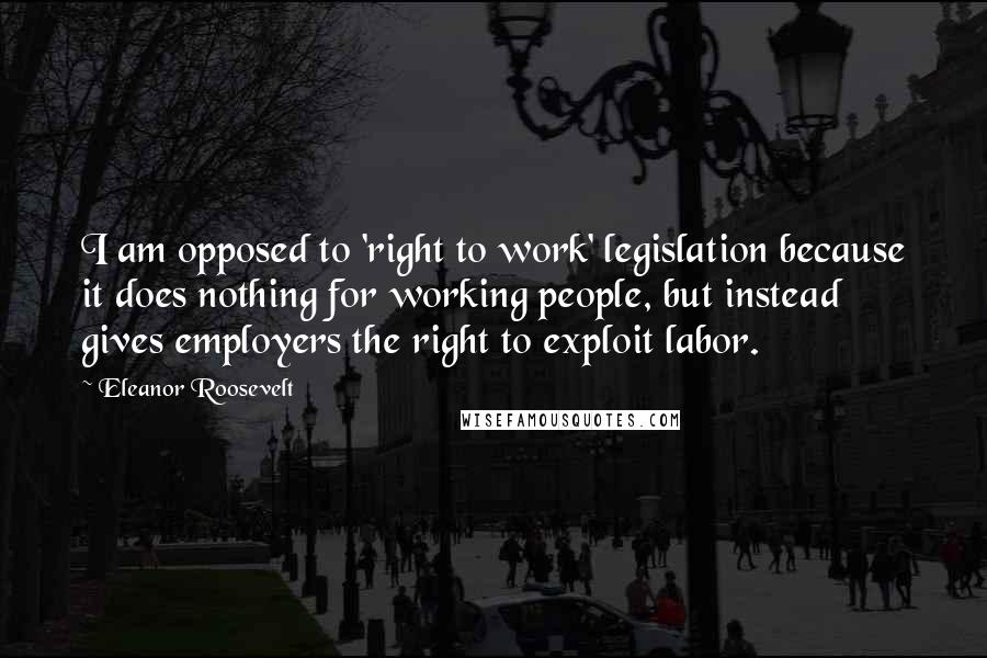 Eleanor Roosevelt Quotes: I am opposed to 'right to work' legislation because it does nothing for working people, but instead gives employers the right to exploit labor.