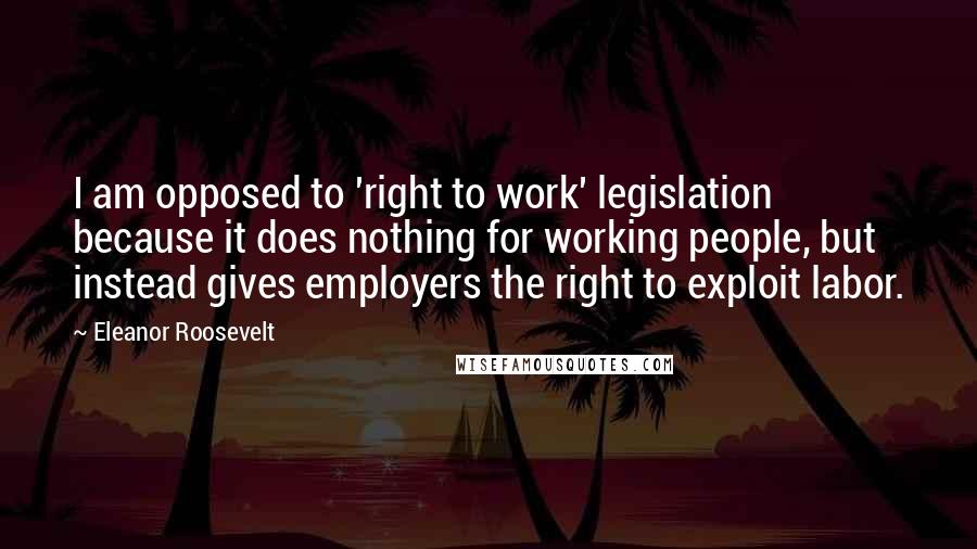 Eleanor Roosevelt Quotes: I am opposed to 'right to work' legislation because it does nothing for working people, but instead gives employers the right to exploit labor.