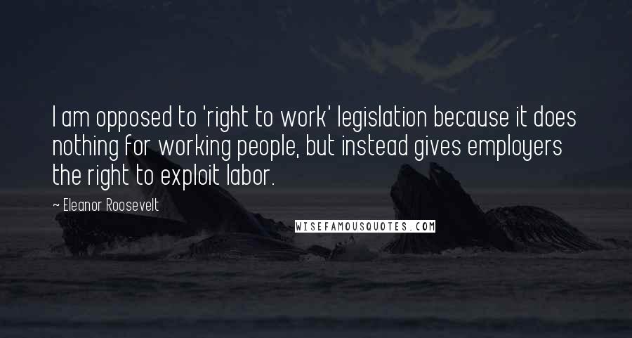 Eleanor Roosevelt Quotes: I am opposed to 'right to work' legislation because it does nothing for working people, but instead gives employers the right to exploit labor.