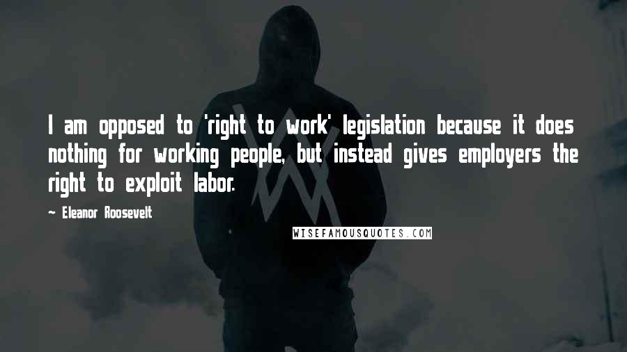 Eleanor Roosevelt Quotes: I am opposed to 'right to work' legislation because it does nothing for working people, but instead gives employers the right to exploit labor.