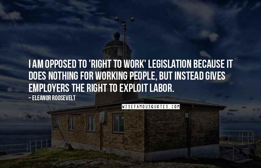 Eleanor Roosevelt Quotes: I am opposed to 'right to work' legislation because it does nothing for working people, but instead gives employers the right to exploit labor.