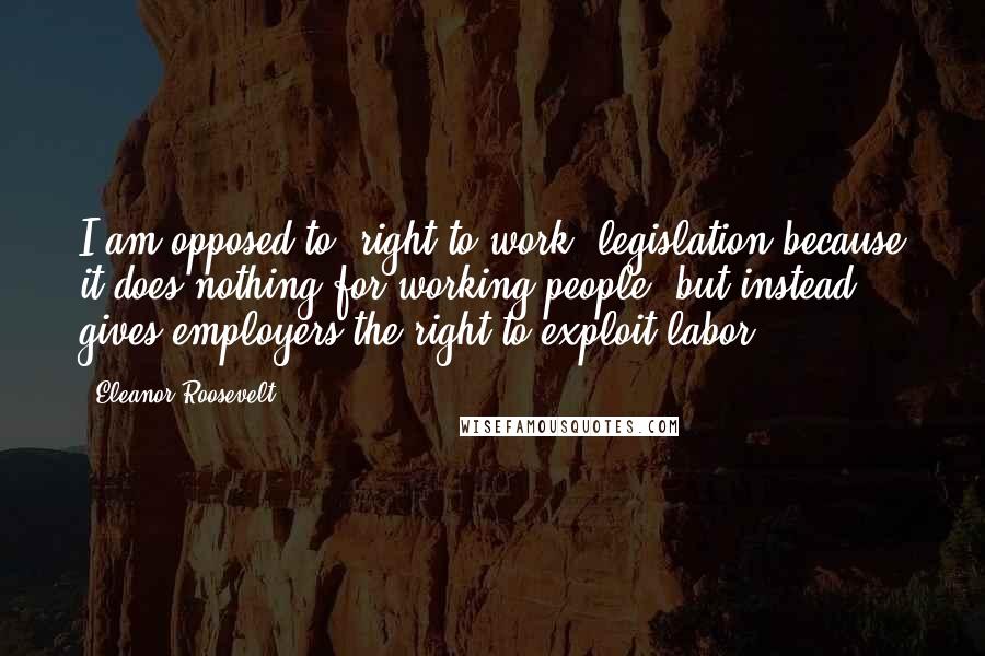 Eleanor Roosevelt Quotes: I am opposed to 'right to work' legislation because it does nothing for working people, but instead gives employers the right to exploit labor.