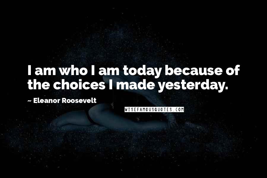 Eleanor Roosevelt Quotes: I am who I am today because of the choices I made yesterday.