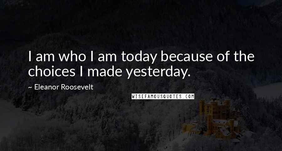 Eleanor Roosevelt Quotes: I am who I am today because of the choices I made yesterday.