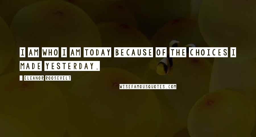 Eleanor Roosevelt Quotes: I am who I am today because of the choices I made yesterday.