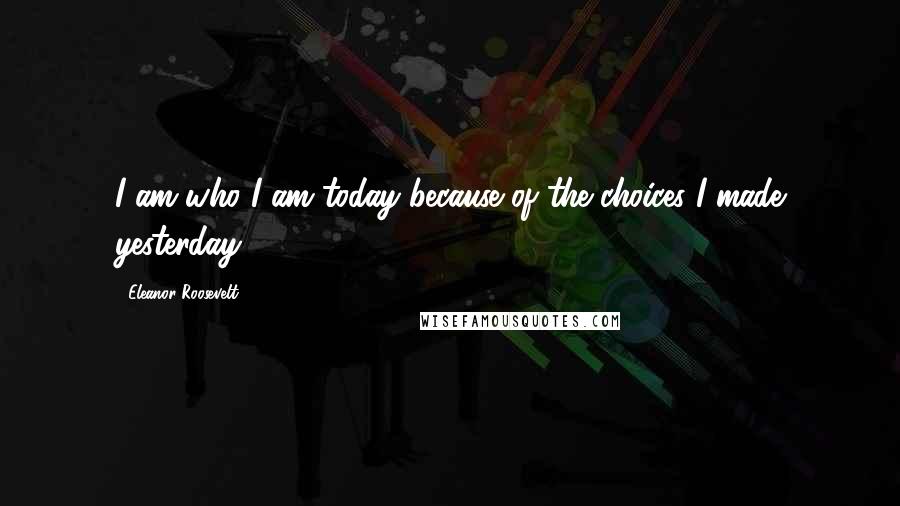 Eleanor Roosevelt Quotes: I am who I am today because of the choices I made yesterday.