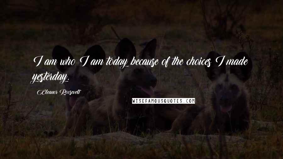 Eleanor Roosevelt Quotes: I am who I am today because of the choices I made yesterday.