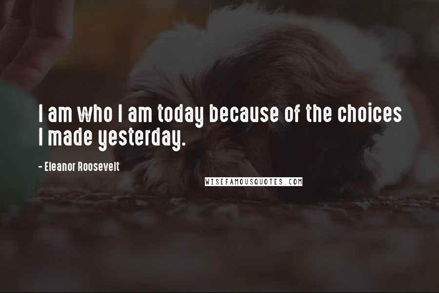 Eleanor Roosevelt Quotes: I am who I am today because of the choices I made yesterday.