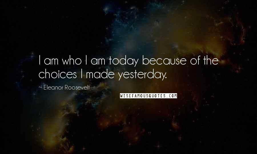 Eleanor Roosevelt Quotes: I am who I am today because of the choices I made yesterday.