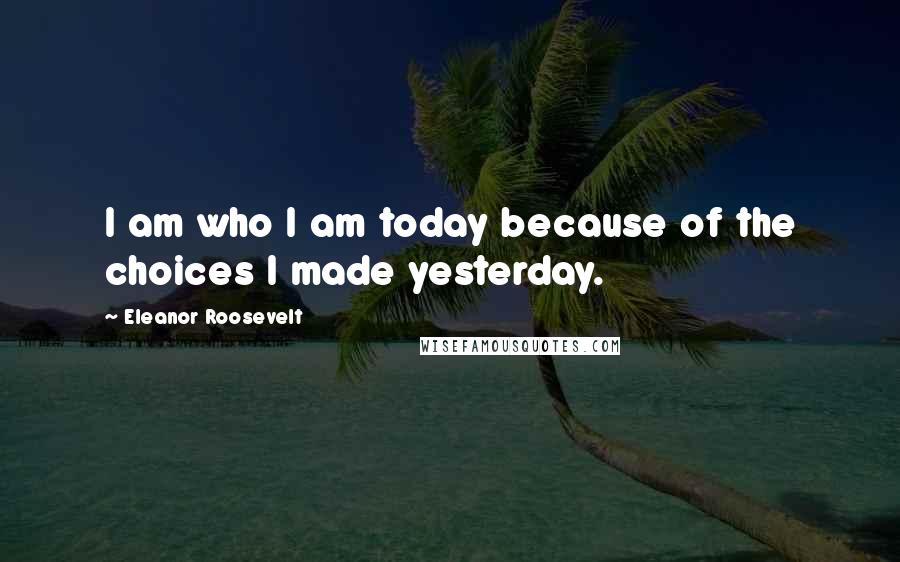 Eleanor Roosevelt Quotes: I am who I am today because of the choices I made yesterday.