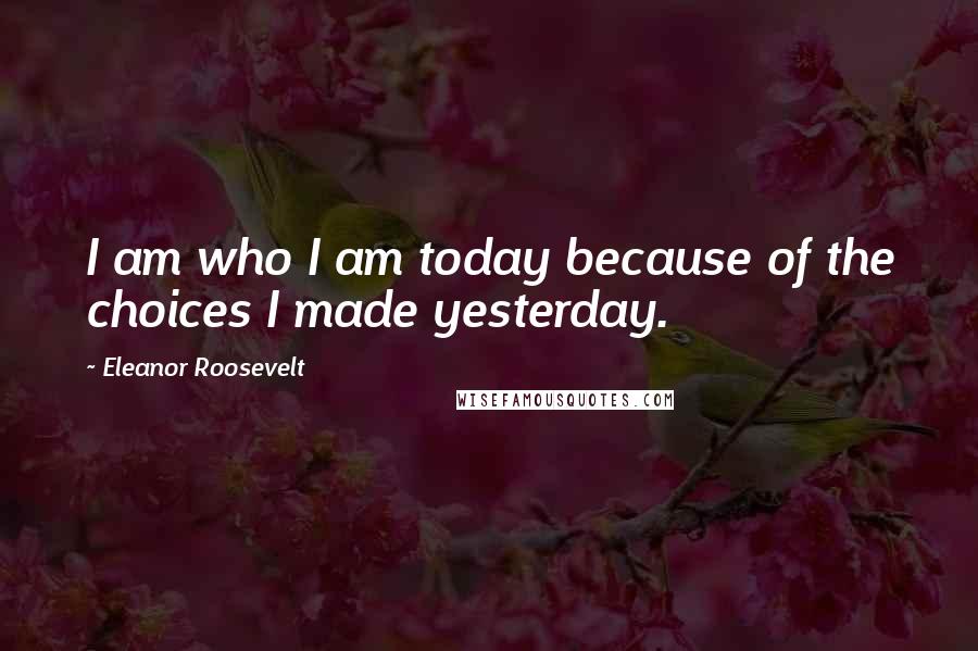 Eleanor Roosevelt Quotes: I am who I am today because of the choices I made yesterday.