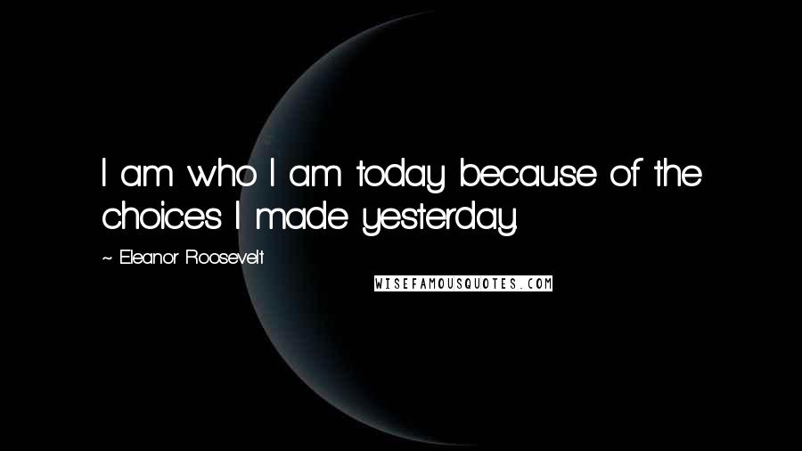 Eleanor Roosevelt Quotes: I am who I am today because of the choices I made yesterday.