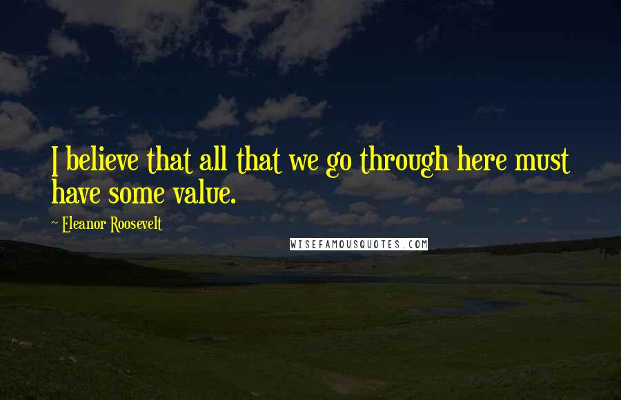 Eleanor Roosevelt Quotes: I believe that all that we go through here must have some value.