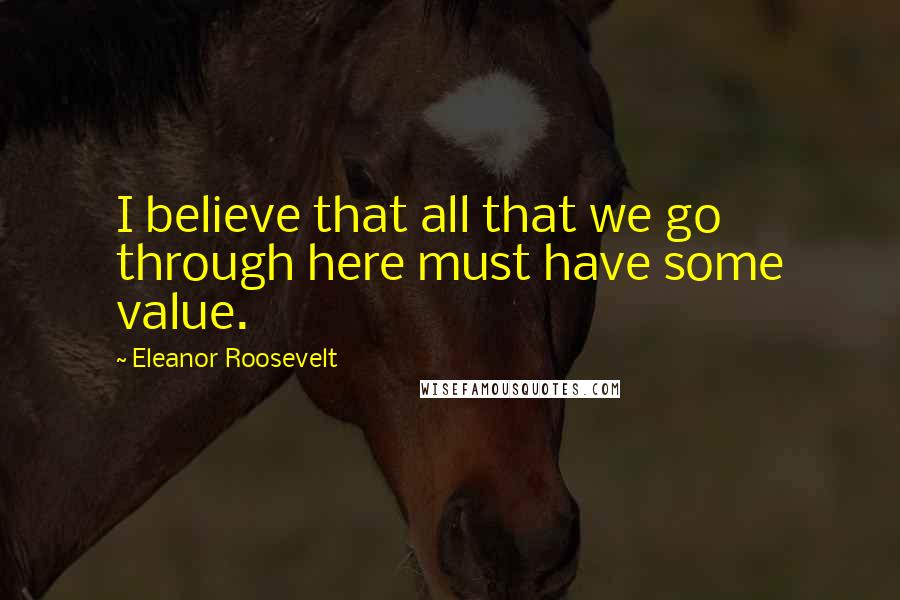 Eleanor Roosevelt Quotes: I believe that all that we go through here must have some value.