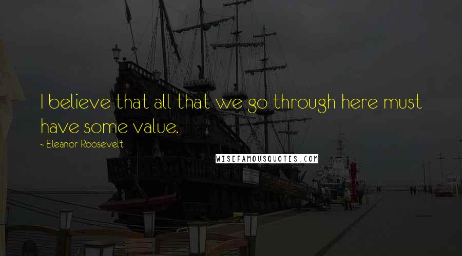 Eleanor Roosevelt Quotes: I believe that all that we go through here must have some value.