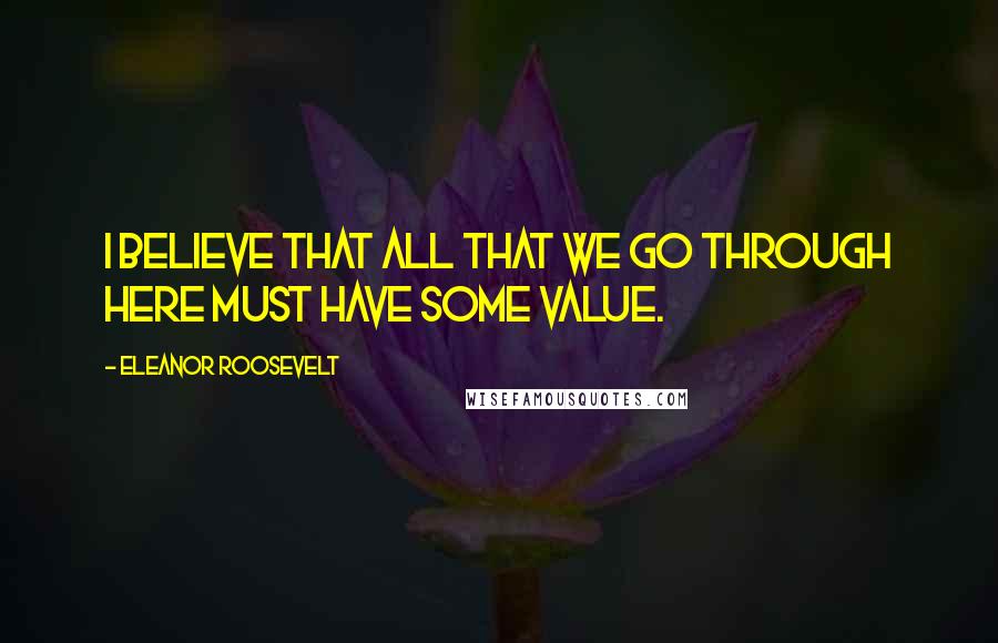 Eleanor Roosevelt Quotes: I believe that all that we go through here must have some value.