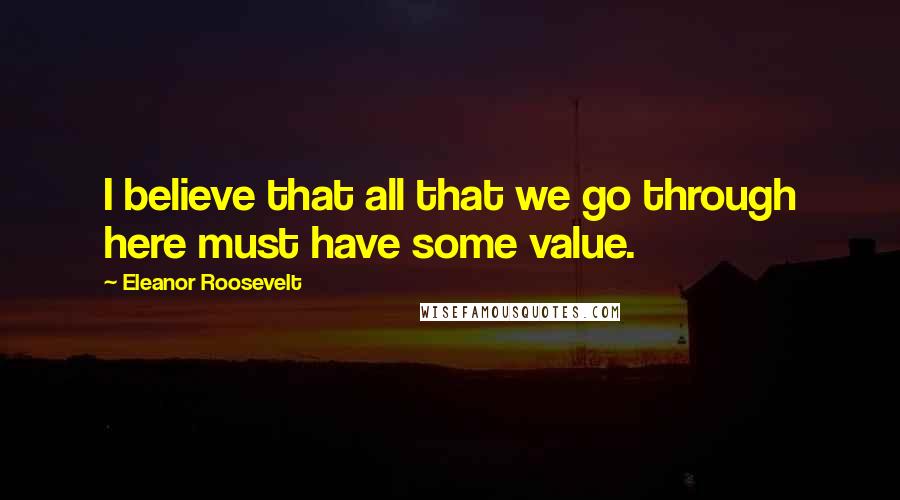 Eleanor Roosevelt Quotes: I believe that all that we go through here must have some value.