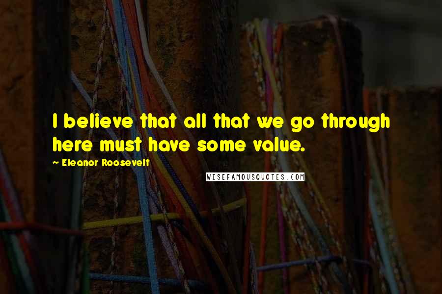 Eleanor Roosevelt Quotes: I believe that all that we go through here must have some value.