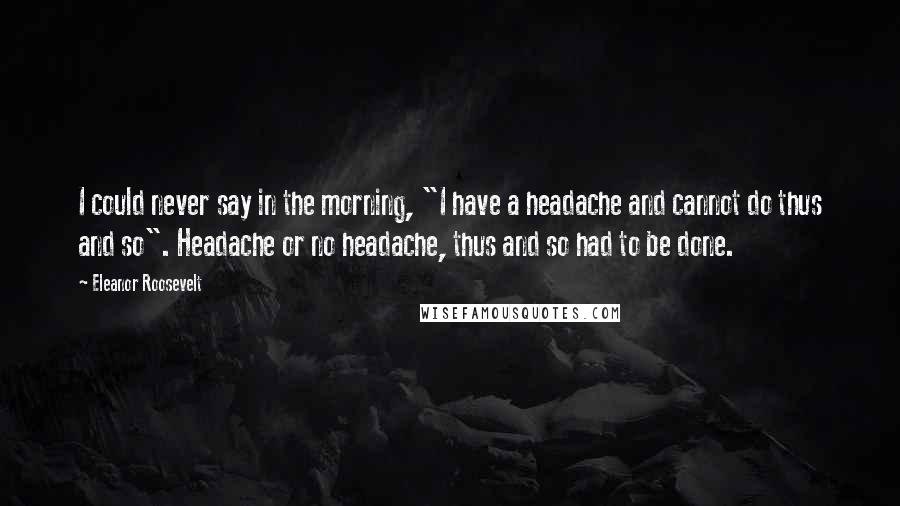 Eleanor Roosevelt Quotes: I could never say in the morning, "I have a headache and cannot do thus and so". Headache or no headache, thus and so had to be done.