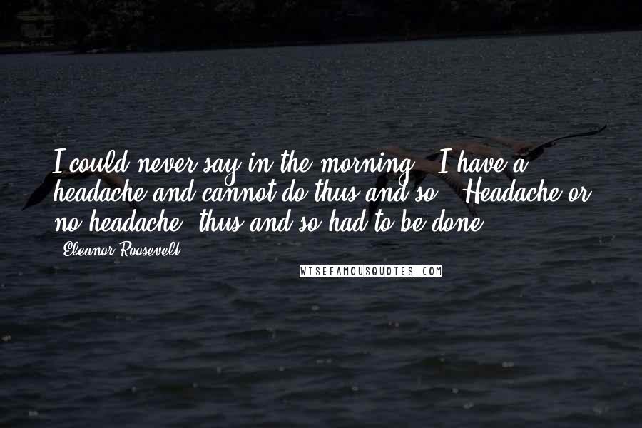 Eleanor Roosevelt Quotes: I could never say in the morning, "I have a headache and cannot do thus and so". Headache or no headache, thus and so had to be done.