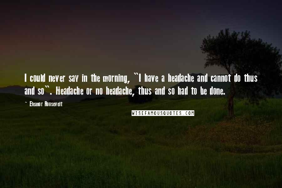 Eleanor Roosevelt Quotes: I could never say in the morning, "I have a headache and cannot do thus and so". Headache or no headache, thus and so had to be done.